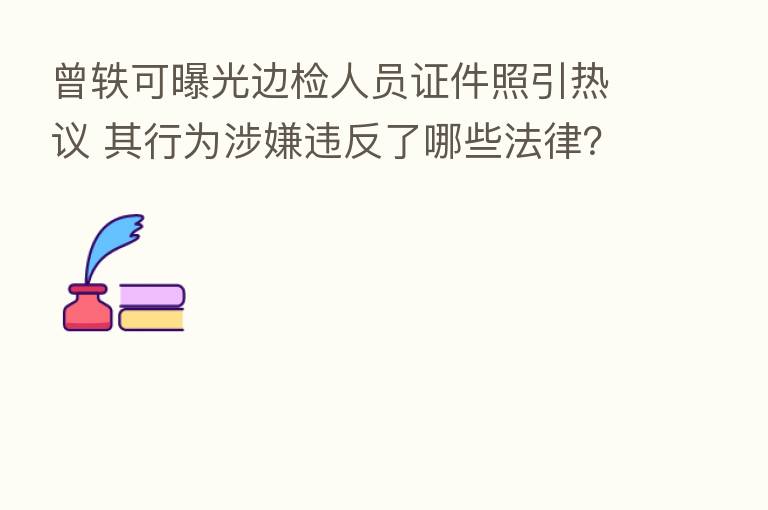 曾轶可曝光边检人员证件照引热议 其行为涉嫌违反了哪些法律?