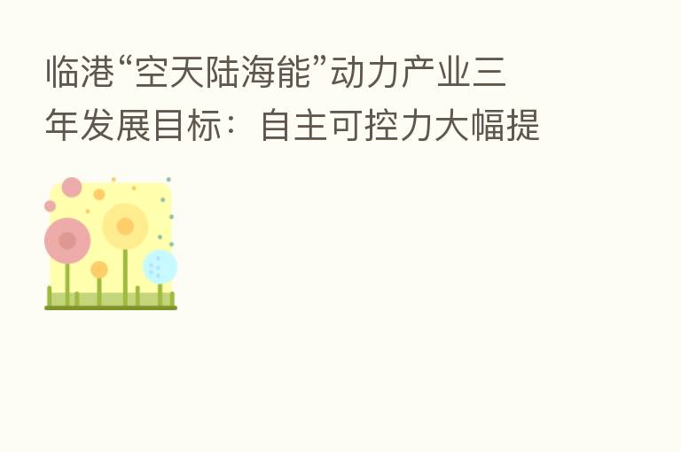 临港“空天陆海能”动力产业三年发展目标:自主可控力大幅提升