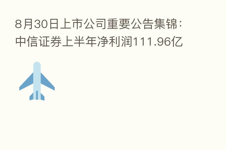 8月30日上市公司重要公告集锦:中信证券上半年净利润111.96亿元 同比降8.21%