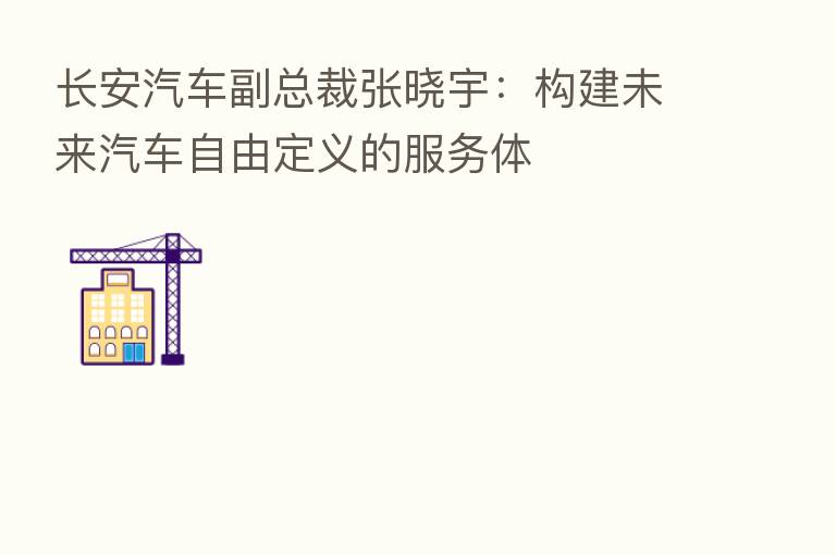 长安汽车副总裁张晓宇：构建未来汽车自由定义的服务体
