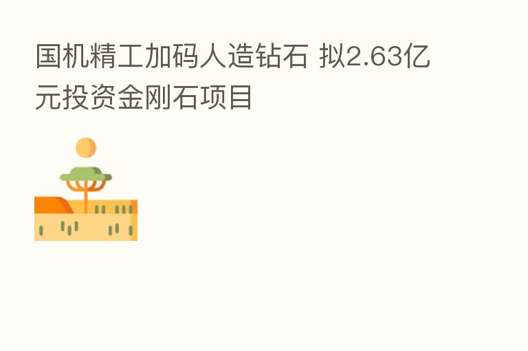 国机精工加码人造钻石 拟2.63亿元投资金刚石项目