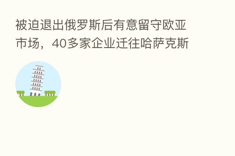 被迫退出俄罗斯后有意留守欧亚市场,40多家企业迁往哈萨克斯坦
