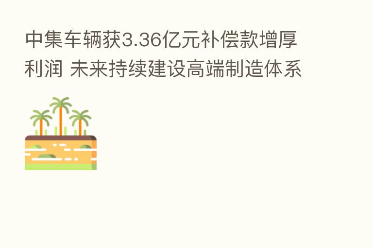 中集车辆获3.36亿元补偿款增厚利润 未来持续建设高端制造体系 推动高质量发展