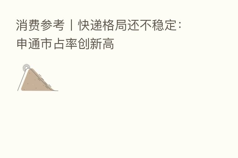 消费参考丨快递格局还不稳定：申通市占率创新高