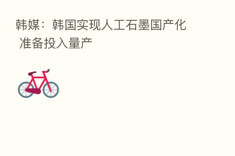 韩媒:韩国实现人工石墨国产化 准备投入量产