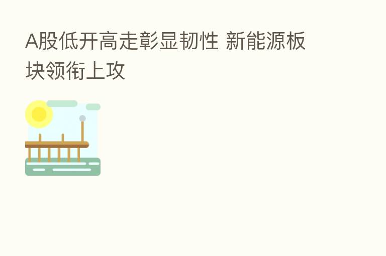A股低开高走彰显韧性 新能源板块领衔上攻
