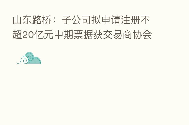 山东路桥:子公司拟申请注册不超20亿元中期票据获交易商协会同意