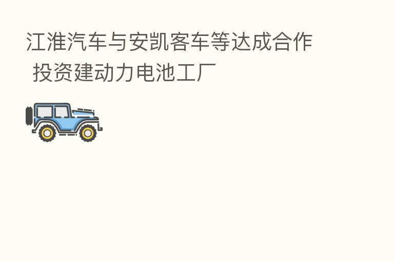 江淮汽车与安凯客车等达成合作 投资建动力电池工厂