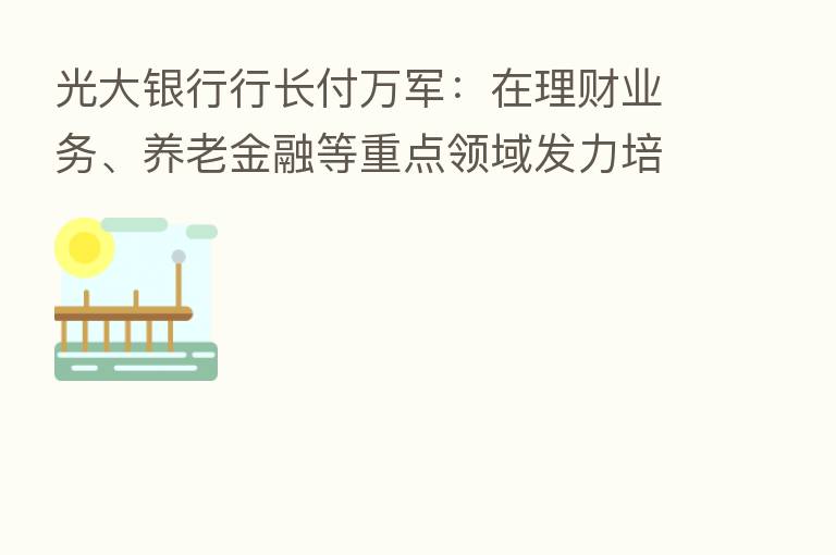 光大银行行长付万军:在理财业务、养老金融等重点领域发力培育新的增长点