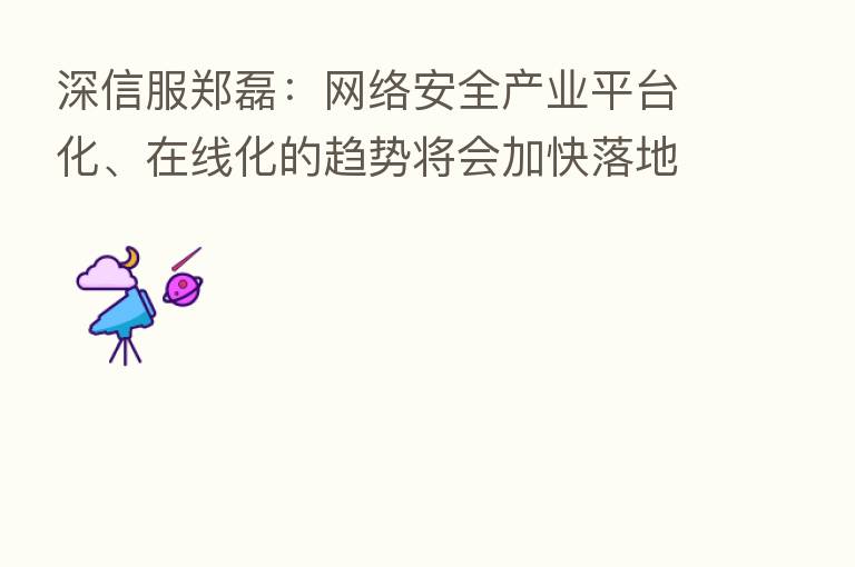 深信服郑磊:网络安全产业平台化、在线化的趋势将会加快落地