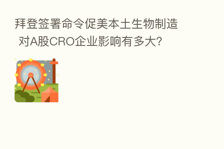 拜登签署命令促美本土生物制造 对A股CRO企业影响有多大?