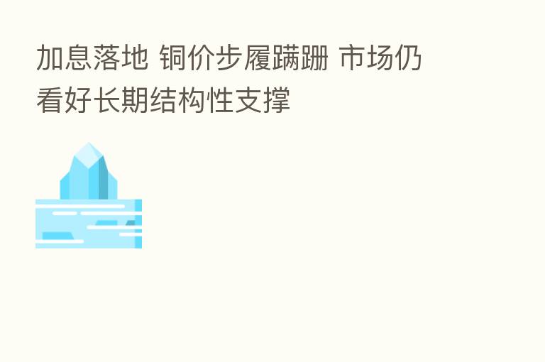 加息落地 铜价步履蹒跚 市场仍看好长期结构性支撑