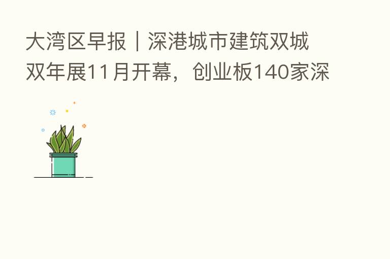 大湾区早报|深港城市建筑双城双年展11月开幕,创业板140家深圳企业总市值超12万亿元