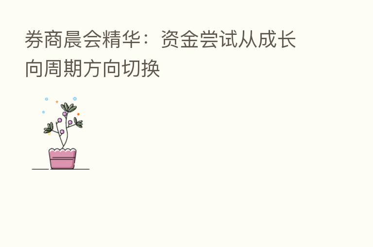 券商晨会精华:资金尝试从成长向周期方向切换