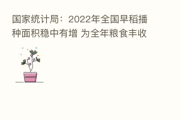 国家统计局:2022年全国早稻播种面积稳中有增 为全年粮食丰收奠定良好基础