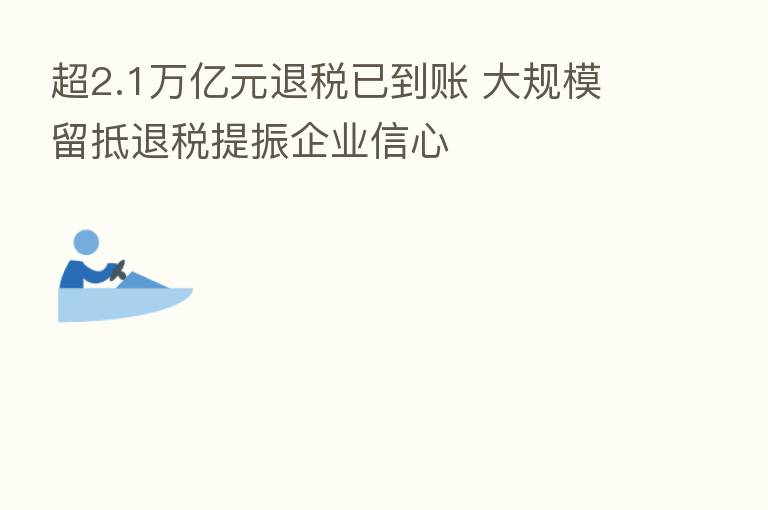 超2.1万亿元退税已到账 大规模留抵退税提振企业信心