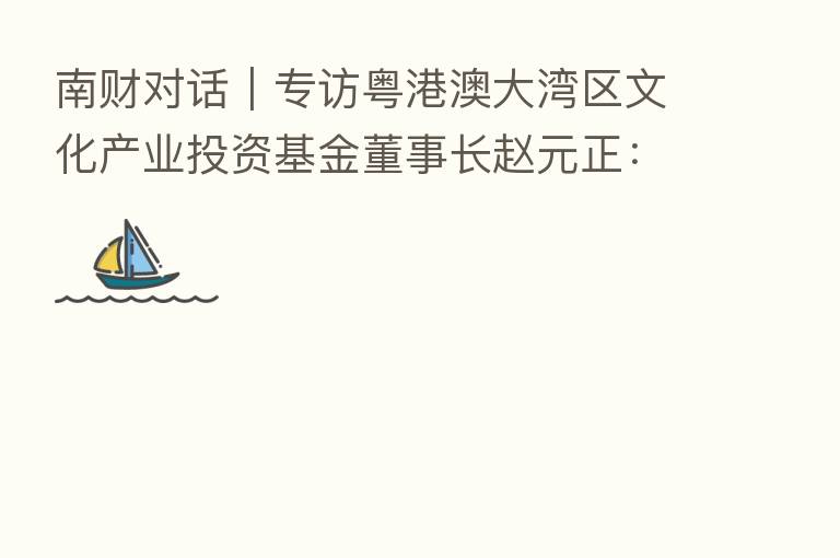 南财对话|专访粤港澳大湾区文化产业投资基金董事长赵元正:突出管理能力和投后赋能 打造大湾区文化产业投资航母