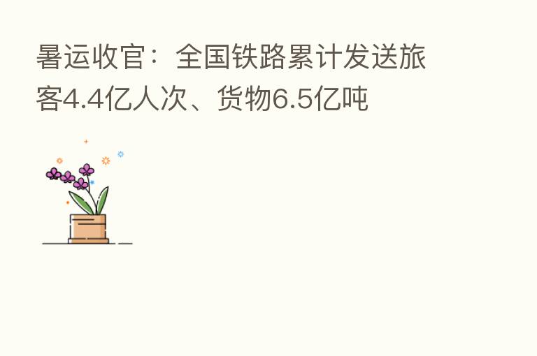 暑运收官：全国铁路累计发送旅客4.4亿人次、货物6.5亿吨