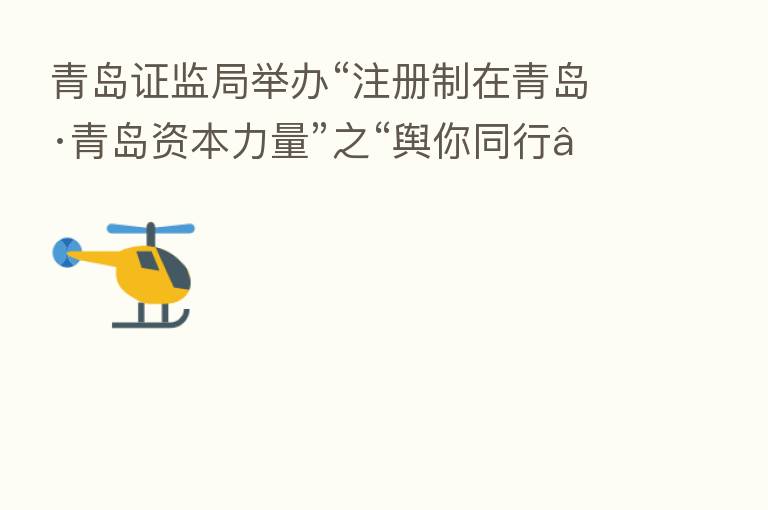 青岛证监局举办“注册制在青岛·青岛资本力量”之“舆你同行”专题活动