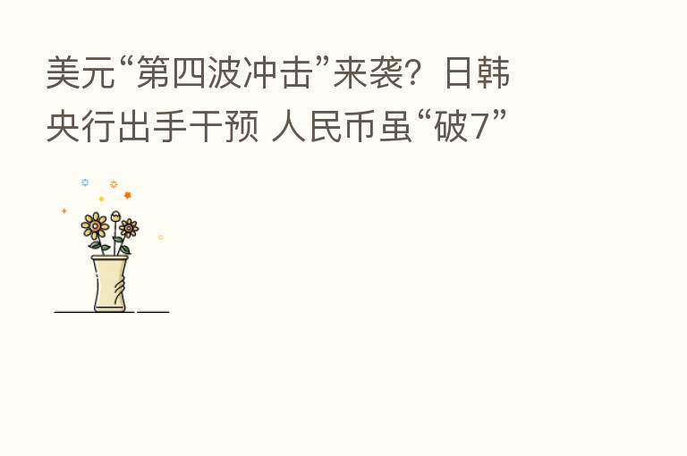 美元“ 四波冲击”来袭?日韩央行出手干预 人民币虽“破7”但并不弱