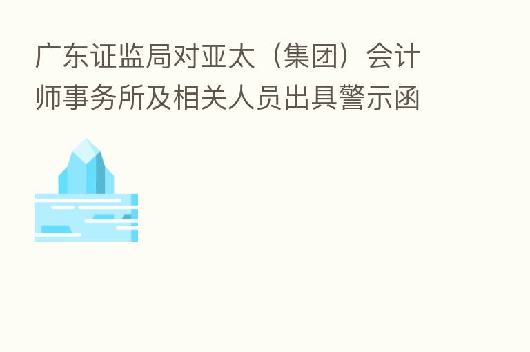 广东证监局对亚太(集团)会计师事务所及相关人员出具警示函
