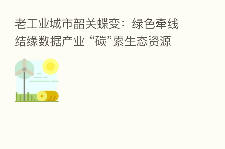 老工业城市韶关蝶变：绿色牵线结缘数据产业 “碳”索生态资源价值化