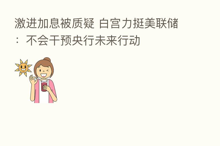 激进加息被质疑 白宫力挺美联储:不会干预央行未来行动