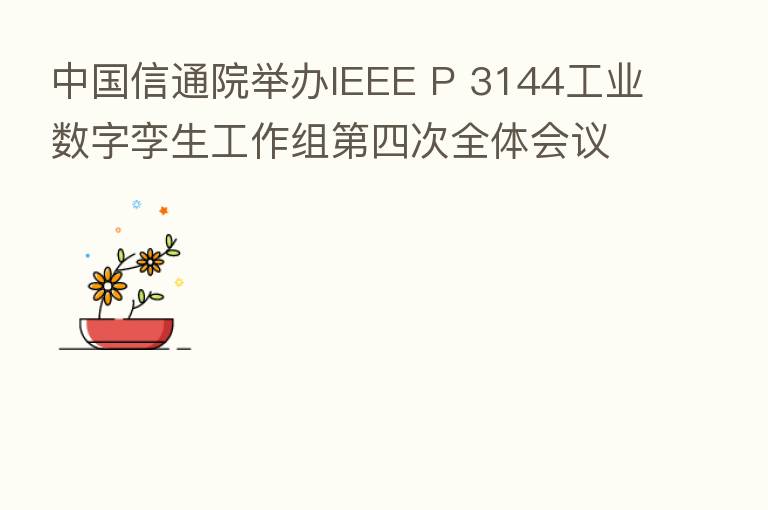 中国信通院举办IEEE P 3144工业数字孪生工作组 四次全体会议 探讨工业数字孪生成熟度模型初步框架