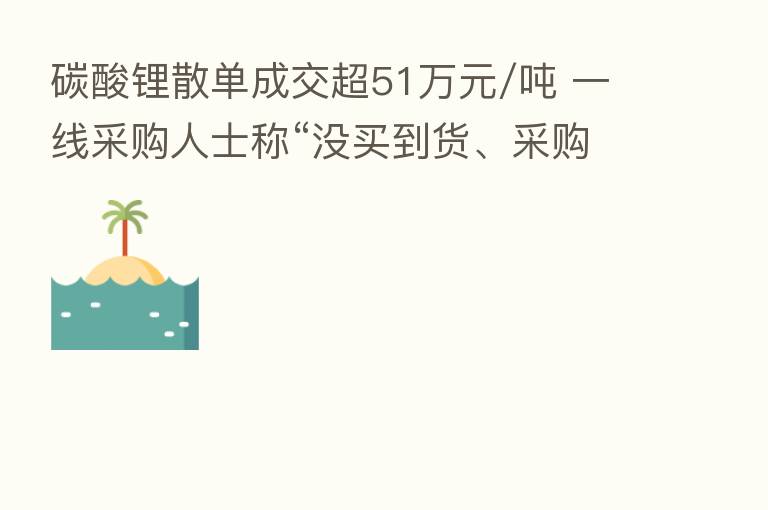 碳酸锂散单成交超51万元/吨 一线采购人士称“没买到货、采购费劲”