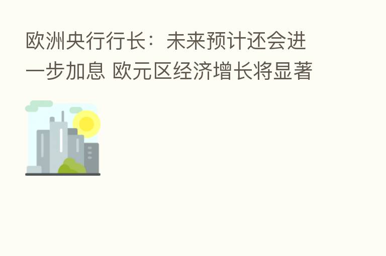 欧洲央行行长:未来预计还会进一步加息 欧元区经济增长将显著放缓