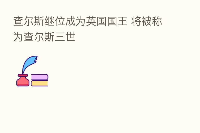 查尔斯继位成为英国国王 将被称为查尔斯三世