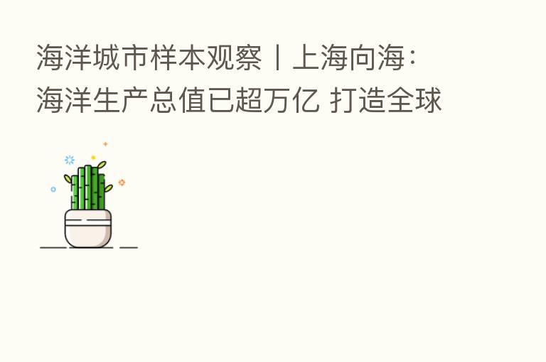 海洋城市样本观察丨上海向海:海洋生产总值已超万亿 打造全球海洋中心城市