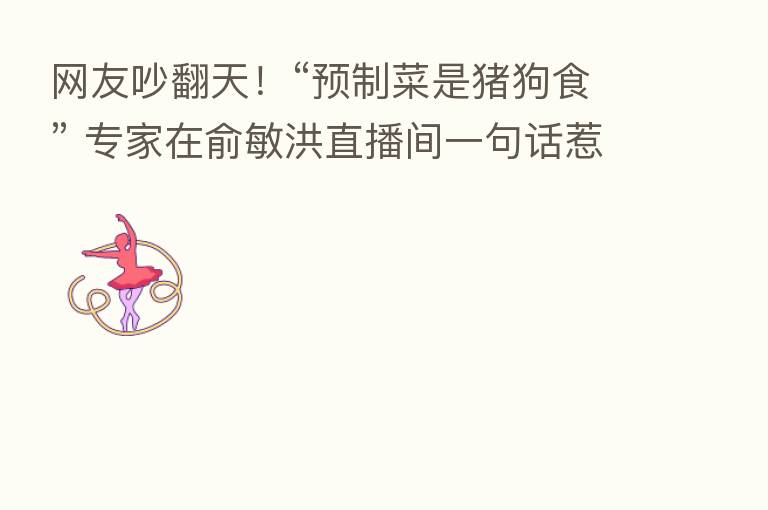 网友吵翻天!“预制菜是猪狗食” 专家在俞敏洪直播间一句话惹争议!刚刚回应:“心直口快”的个人言论!