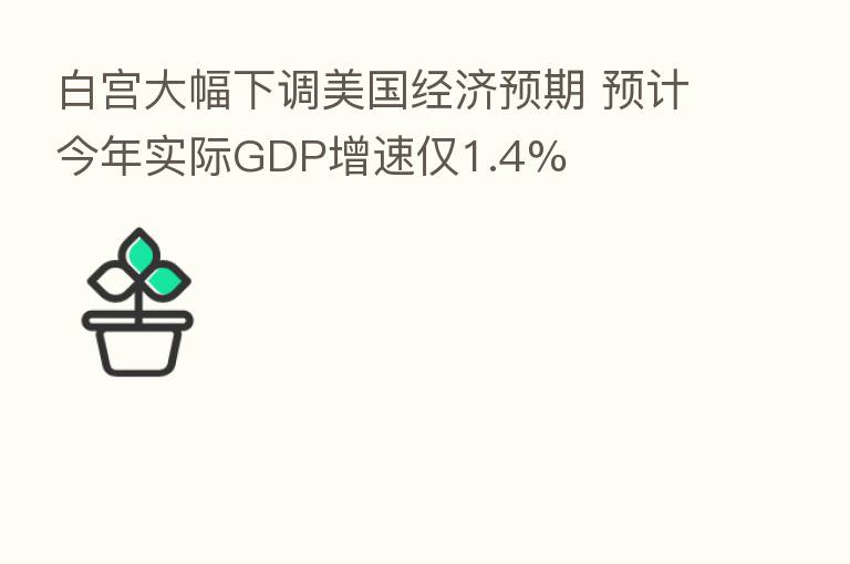 白宫大幅下调美国经济预期 预计今年实际GDP增速仅1.4%