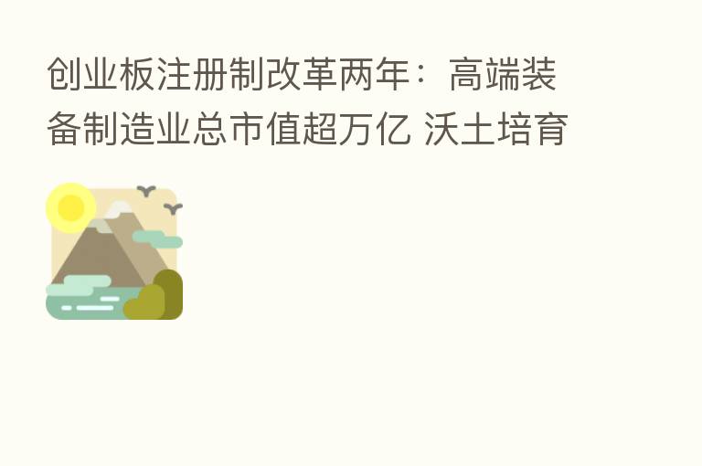 创业板注册制改革两年:高端装备制造业总市值超万亿 沃土培育助力产业持续创新
