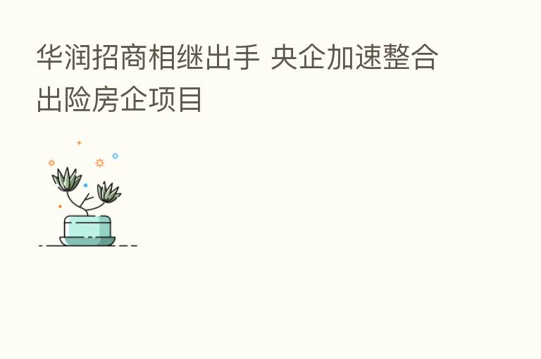 华润招商相继出手 央企加速整合出险房企项目