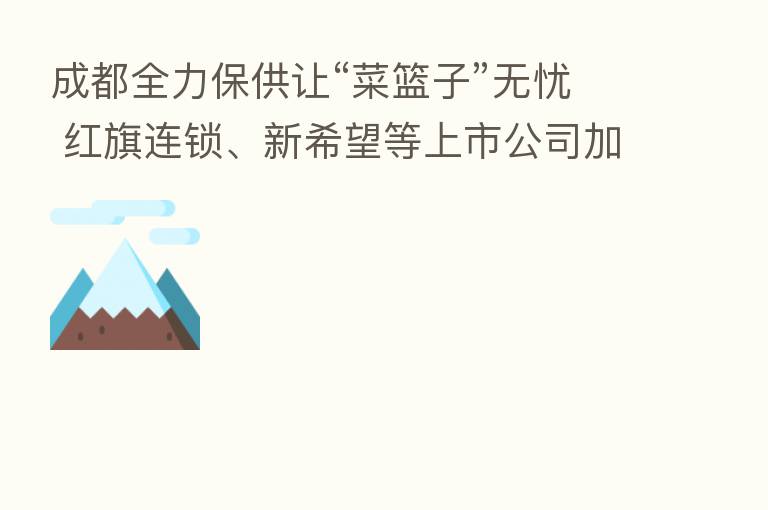 成都全力保供让“菜篮子”无忧 红旗连锁、新希望等上市公司加大力度保供 川商总会发倡议确保供应链稳定