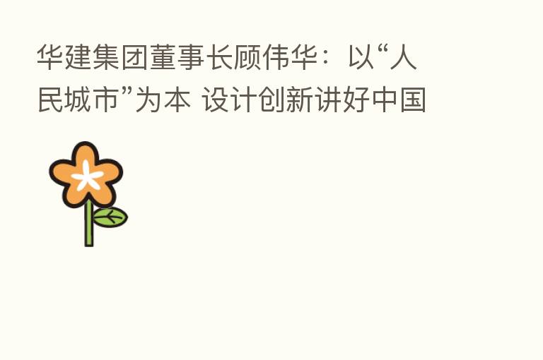 华建集团董事长顾伟华:以“人民城市”为本 设计创新讲好中国故事