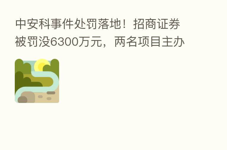 中安科事件处罚落地!招商证券被罚没6300万元,两名项目主办人遭警告