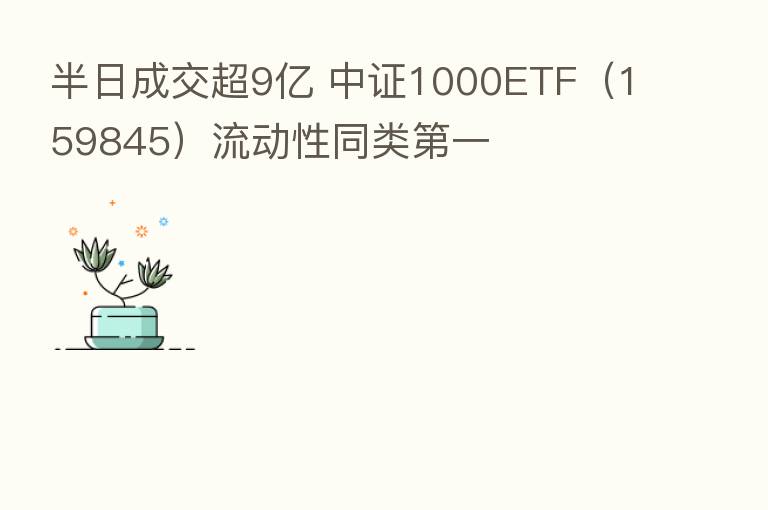 半日成交超9亿 中证1000ETF(159845)流动性同类 一