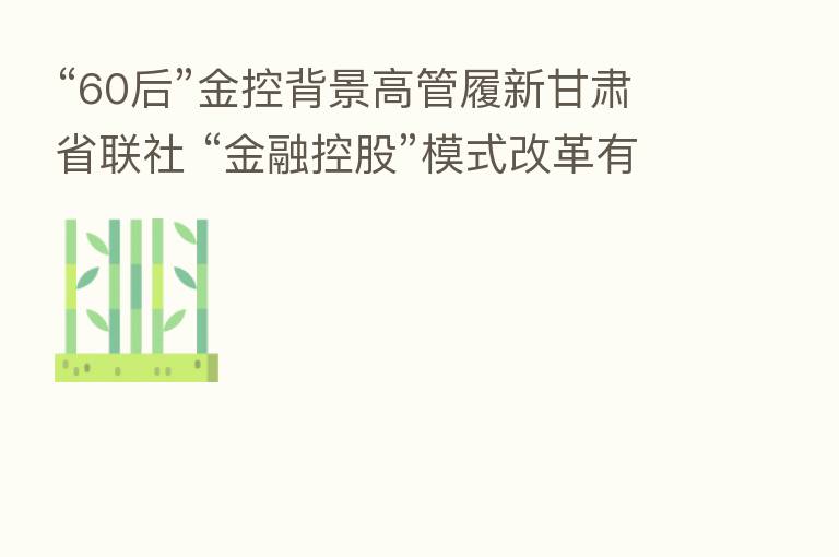 “60后”金控背景高管履新甘肃省联社 “金融控股”模式改革有望突破?