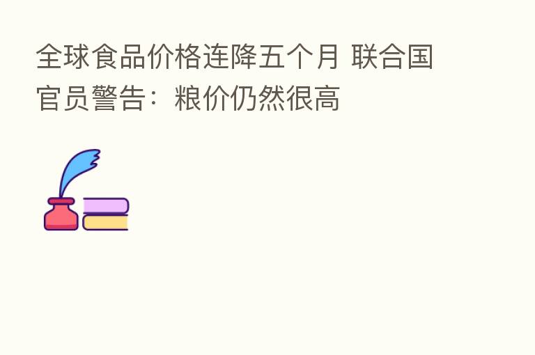 全球食品价格连降五个月 联合国官员警告:粮价仍然很高