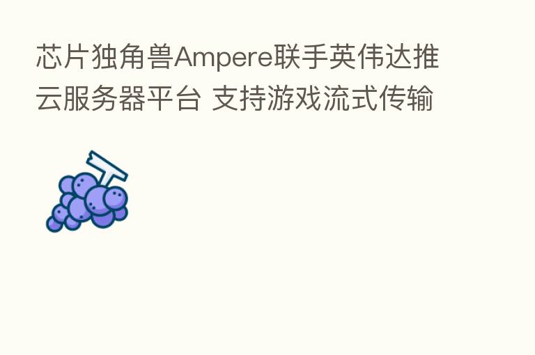 芯片独角兽Ampere联手英伟达推云服务器平台 支持游戏流式传输