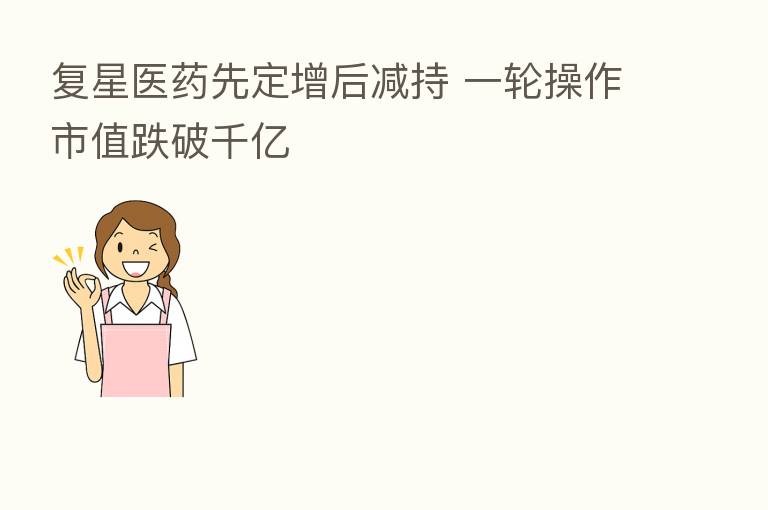 复星医药先定增后减持 一轮操作市值跌破千亿