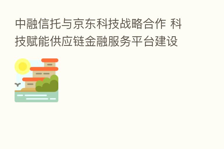中融信托与京东科技战略合作 科技赋能供应链金融服务平台建设