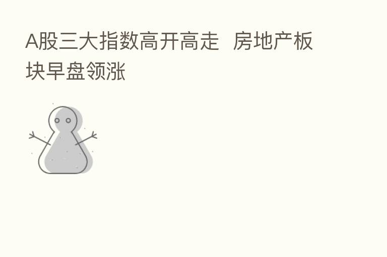A股三大指数高开高走 房地产板块早盘领涨