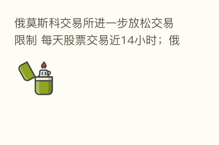 俄莫斯科交易所进一步放松交易限制 每天股票交易近14小时；俄总理曾表态：西方国家未能实现这个目标