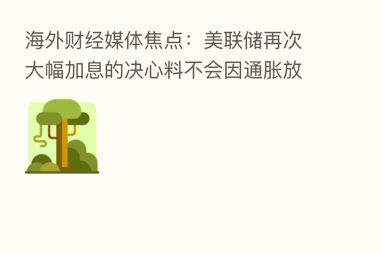 海外财经媒体焦点:美联储再次大幅加息的决心料不会因通胀放缓而动摇
