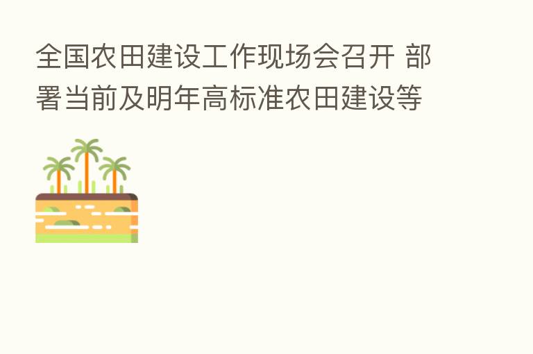 全国农田建设工作现场会召开 部署当前及明年高标准农田建设等工作