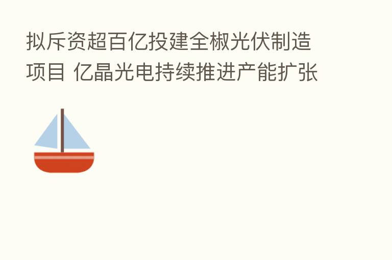 拟斥资超百亿投建全椒光伏制造项目 亿晶光电持续推进产能扩张
